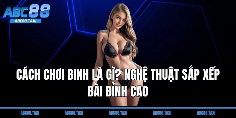 Cách chơi binh là gì? Nghệ thuật sắp xếp bài đỉnh cao